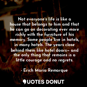 Not everyone’s life is like a house that belongs to him and that he can go on decorating ever more richly with the furniture of his memory. Some people live in hotels, in many hotels. The years close behind them like hotel doors— and the only thing that remains is a little courage and no regrets.