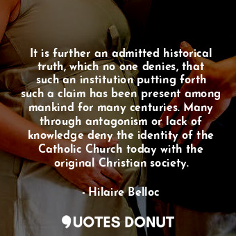 It is further an admitted historical truth, which no one denies, that such an institution putting forth such a claim has been present among mankind for many centuries. Many through antagonism or lack of knowledge deny the identity of the Catholic Church today with the original Christian society.