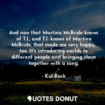 And now that Martina McBride knows of T.I., and T.I. knows of Martina McBride, that made me very happy, too. It&#39;s introducing worlds to different people and bringing them together with a song.