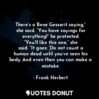 There’s a Bene Gesserit saying,” she said. “You have sayings for everything!” he protested. “You’ll like this one,” she said. “It goes: ‘Do not count a human dead until you’ve seen his body. And even then you can make a mistake.
