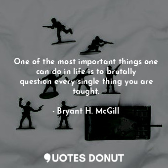 One of the most important things one can do in life is to brutally question every single thing you are taught.