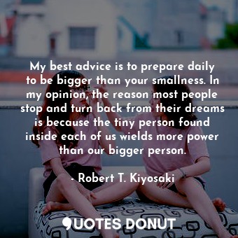 My best advice is to prepare daily to be bigger than your smallness. In my opinion, the reason most people stop and turn back from their dreams is because the tiny person found inside each of us wields more power than our bigger person.