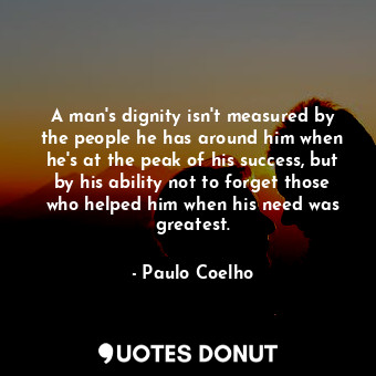 A man's dignity isn't measured by the people he has around him when he's at the peak of his success, but by his ability not to forget those who helped him when his need was greatest.