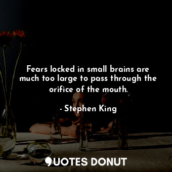 Fears locked in small brains are much too large to pass through the orifice of the mouth.