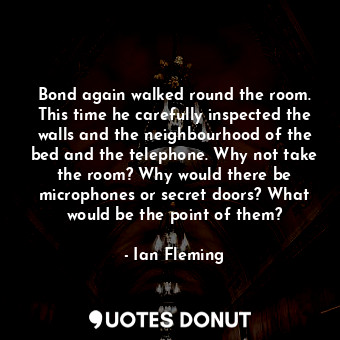 Bond again walked round the room. This time he carefully inspected the walls and the neighbourhood of the bed and the telephone. Why not take the room? Why would there be microphones or secret doors? What would be the point of them?