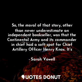 So, the moral of that story, other than never underestimate an independent bookseller, was that the Continental Army and its commander in chief had a soft spot for Chief Artillery Officer Henry Knox. It’s