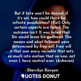 But if fate won’t be denied...if it’s set, how could there be infinite possibilities? (Kat) Only certain aspects are fated. The outcome isn’t. It was fated that Sin would loose his godhood. The means and what followed were determined by free will. Free will is that one scary variable that sets so much into motion that no one, not even I, have control over. (Acheron)