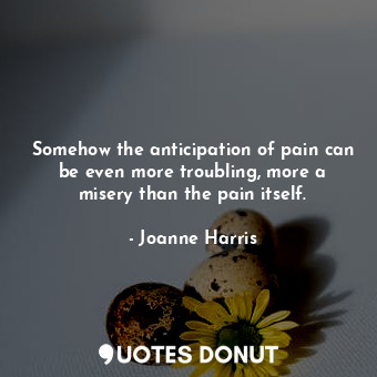 Somehow the anticipation of pain can be even more troubling, more a misery than the pain itself.
