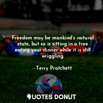 Freedom may be mankind’s natural state, but so is sitting in a tree eating your dinner while it is still wriggling.