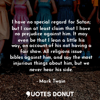 I have no special regard for Satan; but I can at least claim that I have no prejudice against him. It may even be that I lean a little his way, on account of his not having a fair show. All religions issue bibles against him, and say the most injurious things about him, but we never hear his side.