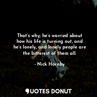 That’s why; he’s worried about how his life is turning out, and he’s lonely, and lonely people are the bitterest of them all.