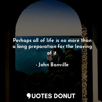  Perhaps all of life is no more than a long preparation for the leaving of it.... - John Banville - Quotes Donut