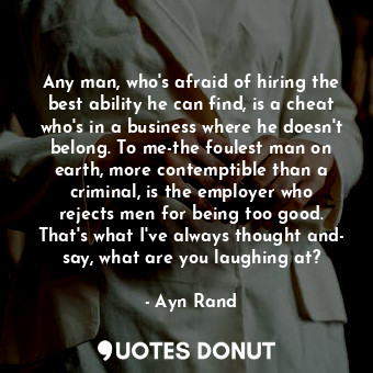 Any man, who's afraid of hiring the best ability he can find, is a cheat who's in a business where he doesn't belong. To me-the foulest man on earth, more contemptible than a criminal, is the employer who rejects men for being too good. That's what I've always thought and- say, what are you laughing at?
