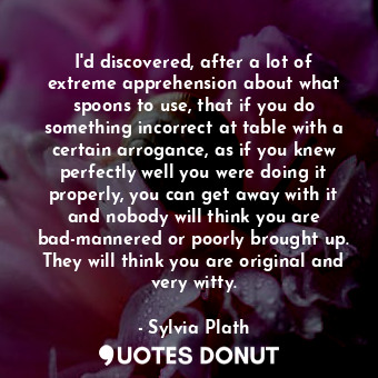 I'd discovered, after a lot of extreme apprehension about what spoons to use, that if you do something incorrect at table with a certain arrogance, as if you knew perfectly well you were doing it properly, you can get away with it and nobody will think you are bad-mannered or poorly brought up. They will think you are original and very witty.