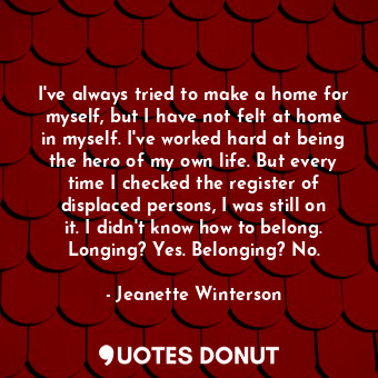 I've always tried to make a home for myself, but I have not felt at home in myself. I've worked hard at being the hero of my own life. But every time I checked the register of displaced persons, I was still on it. I didn't know how to belong. Longing? Yes. Belonging? No.