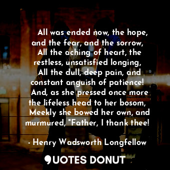     All was ended now, the hope, and the fear, and the sorrow,   All the aching of heart, the restless, unsatisfied longing,   All the dull, deep pain, and constant anguish of patience!   And, as she pressed once more the lifeless head to her bosom,   Meekly she bowed her own, and murmured, "Father, I thank thee!