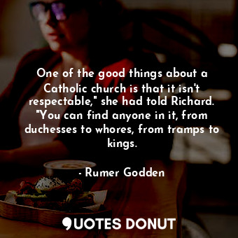 One of the good things about a Catholic church is that it isn't respectable," she had told Richard. "You can find anyone in it, from duchesses to whores, from tramps to kings.