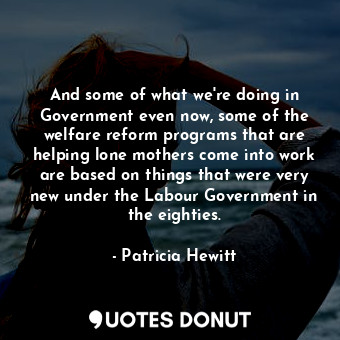 And some of what we&#39;re doing in Government even now, some of the welfare reform programs that are helping lone mothers come into work are based on things that were very new under the Labour Government in the eighties.