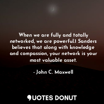 When we are fully and totally networked, we are powerful.1 Sanders believes that along with knowledge and compassion, your network is your most valuable asset.