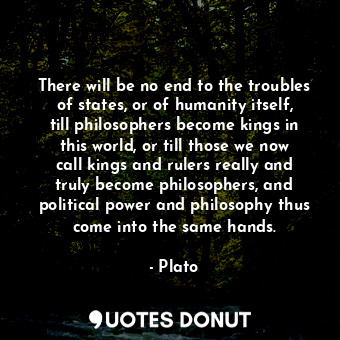 There will be no end to the troubles of states, or of humanity itself, till philosophers become kings in this world, or till those we now call kings and rulers really and truly become philosophers, and political power and philosophy thus come into the same hands.