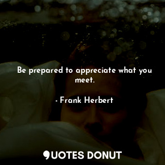 Be prepared to appreciate what you meet.