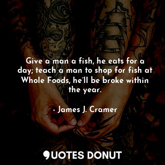 Give a man a fish, he eats for a day; teach a man to shop for fish at Whole Foods, he’ll be broke within the year.