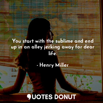 You start with the sublime and end up in an alley jerking away for dear life.