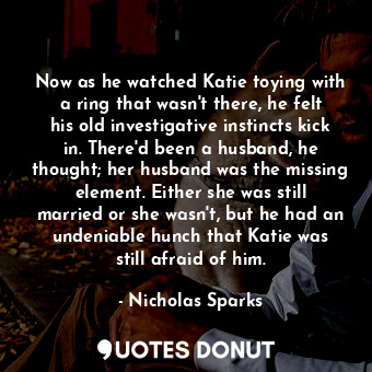 Now as he watched Katie toying with a ring that wasn't there, he felt his old investigative instincts kick in. There'd been a husband, he thought; her husband was the missing element. Either she was still married or she wasn't, but he had an undeniable hunch that Katie was still afraid of him.
