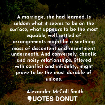 A marriage, she had learned, is seldom what it seems to be on the surface; what appears to be the most equable, well settled of arrangements might be a seething mass of discontent and resentment underneath. And conversely, chaotic and noisy relationships, littered with conflict and infidelity, might prove to be the most durable of unions.