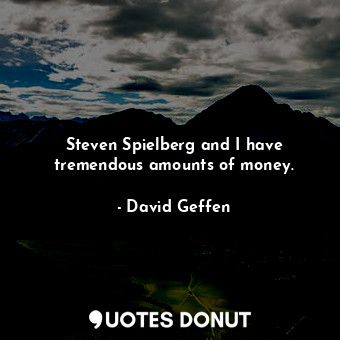 Steven Spielberg and I have tremendous amounts of money.