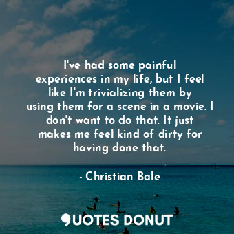 I&#39;ve had some painful experiences in my life, but I feel like I&#39;m trivializing them by using them for a scene in a movie. I don&#39;t want to do that. It just makes me feel kind of dirty for having done that.