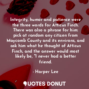 Integrity, humor and patience were the three words for Atticus Finch. There was also a phrase for him: pick at random any citizen from Maycomb County and its environs, and ask him what he thought of Atticus Finch, and the answer would most likely be, "I never had a better friend.