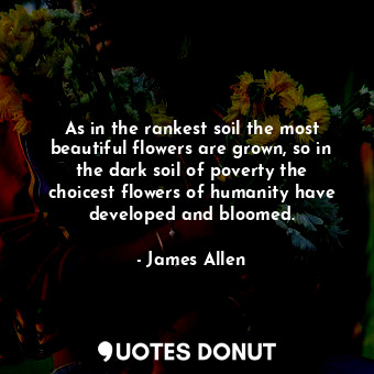 As in the rankest soil the most beautiful flowers are grown, so in the dark soil... - James Allen - Quotes Donut
