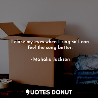  I close my eyes when I sing so I can feel the song better.... - Mahalia Jackson - Quotes Donut