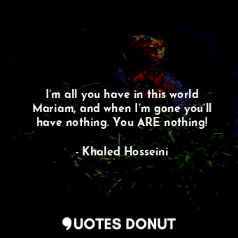  I’m all you have in this world Mariam, and when I’m gone you’ll have nothing. Yo... - Khaled Hosseini - Quotes Donut
