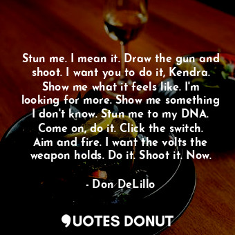 Stun me. I mean it. Draw the gun and shoot. I want you to do it, Kendra. Show me what it feels like. I'm looking for more. Show me something I don't know. Stun me to my DNA. Come on, do it. Click the switch. Aim and fire. I want the volts the weapon holds. Do it. Shoot it. Now.