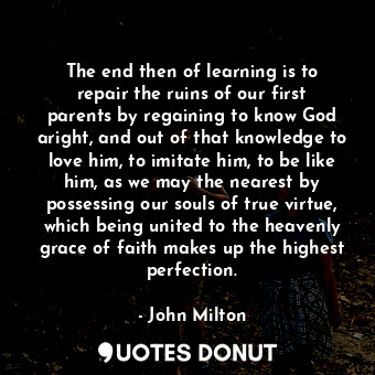 The end then of learning is to repair the ruins of our first parents by regaining to know God aright, and out of that knowledge to love him, to imitate him, to be like him, as we may the nearest by possessing our souls of true virtue, which being united to the heavenly grace of faith makes up the highest perfection.