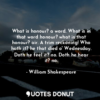 What is honour? a word. What is in that word honour? what is that honour? air. A trim reckoning! Who hath it? he that died o' Wednesday. Doth he feel it? no. Doth he hear it? no.