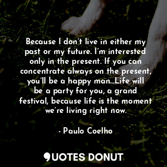 Because I don’t live in either my past or my future. I’m interested only in the present. If you can concentrate always on the present, you’ll be a happy man…Life will be a party for you, a grand festival, because life is the moment we’re living right now.