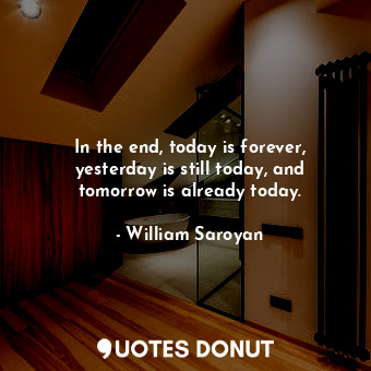 In the end, today is forever, yesterday is still today, and tomorrow is already today.