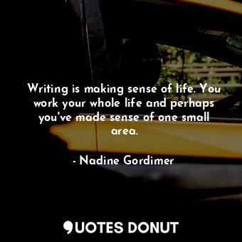 Writing is making sense of life. You work your whole life and perhaps you&#39;ve made sense of one small area.