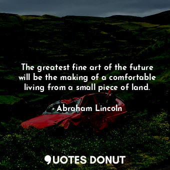 The greatest fine art of the future will be the making of a comfortable living from a small piece of land.