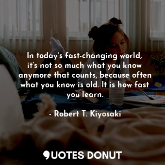 In today’s fast-changing world, it’s not so much what you know anymore that counts, because often what you know is old. It is how fast you learn.