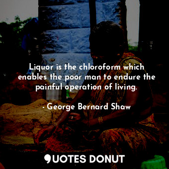 Liquor is the chloroform which enables the poor man to endure the painful operation of living.