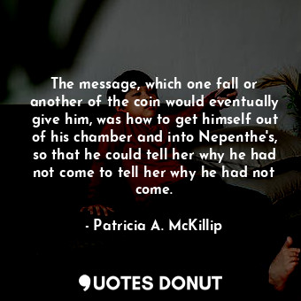 The message, which one fall or another of the coin would eventually give him, was how to get himself out of his chamber and into Nepenthe's, so that he could tell her why he had not come to tell her why he had not come.