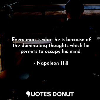 Every man is what he is because of the dominating thoughts which he permits to occupy his mind.