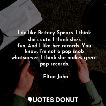 I do like Britney Spears. I think she&#39;s cute. I think she&#39;s fun. And I like her records. You know, I&#39;m not a pop snob whatsoever. I think she makes great pop records.