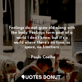 Feelings do not grow old along with the body. Feelings form part of a world I don’t know, but it’s a world where there’s no time, so space, no frontiers.
