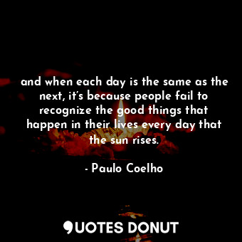 and when each day is the same as the next, it’s because people fail to recognize the good things that happen in their lives every day that the sun rises.