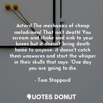 Actors! The mechanics of cheap melodrama! That isn't death! You scream and choke and sink to your knees but it doesn't bring death home to anyone- it doesn't catch them unawares and start the whisper in their skulls that says- 'One day you are going to die.